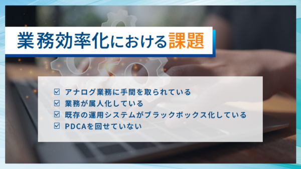 業務効率化における課題 ・アナログ業務に手間を取られている ・業務が属人化している ・既存の運用システムがブラックボックス化している ・PDCAを回せていない