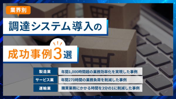 業界別 調達システム導入の成功事例3選 製造業 年間1000時間超の業務効率化を実現した事例 サービス業 年間270時間の業務負荷を削減した事例 運輸業 購買業務にかかる時間を3分の1に削減した事例