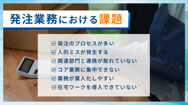 発注業務における課題 ・発注プロセスが多い ・人的ミスが発生する ・関連部門と連携が取れていない ・コア業務に集中できない ・業務が属人化しやすい ・在宅ワークを導入できていない