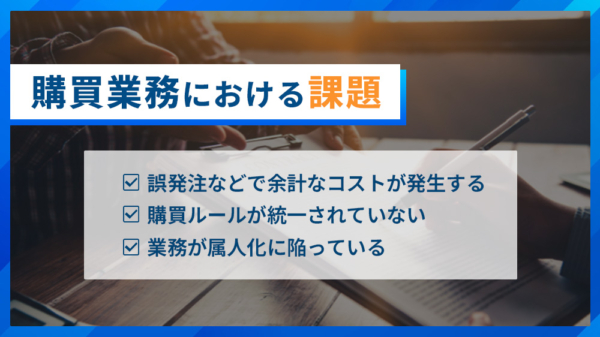 購買業務における課題 ・誤発注などで余計なコストが発生する ・購買ルールが統一されていない ・業務が俗人化に陥っている