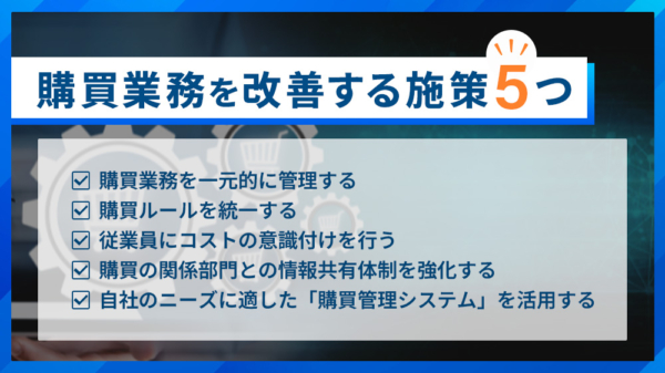 購買業務を改善する施策５つ ・購買業務を一元的に管理する ・購買ルールを統一する ・従業員にコストの意識づけを行う ・購買の関係部門との情報共有体制を強化する ・自社のニーズに適した「購買管理システム」を活用する