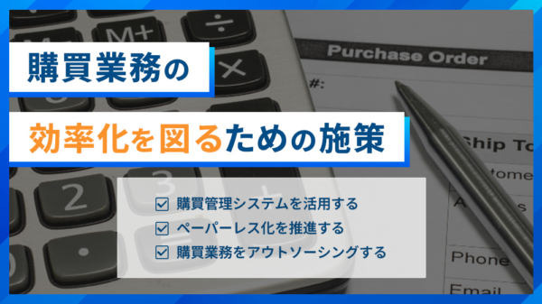 購買業務の効率化を図るための施策 ・購買管理システムを活用する ・ペーパーレス化を推進する ・購買業務をアウトソーシングする
