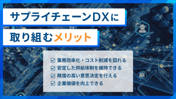 サプライチェーンDXに取り組むメリット ・業務効率化・コスト削減を図れる ・安定した供給体制を維持できる ・精度の高い意思決定をおこなえる ・企業価値を向上できる