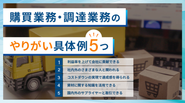 購買業務・調達業務のやりがい具体例５つ １.利益率を上げて会社に貢献できる ２.社内外のさまざまな人と関われる ３.コストダウンの実現で達成感を得られる ４.資材に関する知識を活用できる ５.国内外のサプライヤーと取引できる