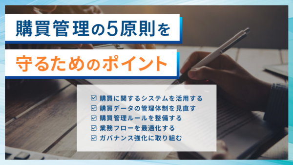 購買管理の5原則を守るためのポイント 購買に関するシステムを活用する 購買データの管理体制を見直す 購買管理ルールを整備する 業務フローを最適化する ガバナンス強化に取り組む